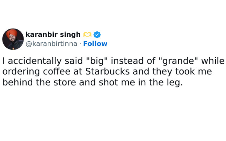 pics that are all american - angle - karanbir singh I accidentally said "big" instead of "grande" while ordering coffee at Starbucks and they took me behind the store and shot me in the leg.