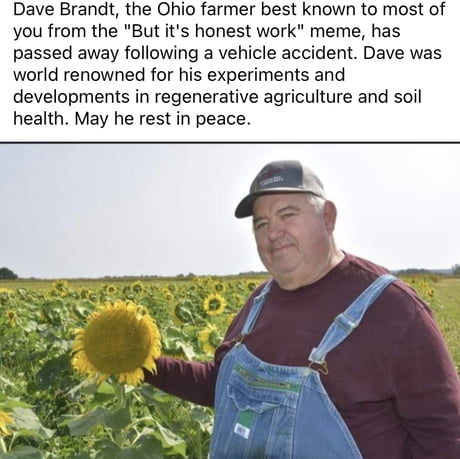 it aint much but its honest work memes - Meme - Dave Brandt, the Ohio farmer best known to most of you from the "But it's honest work" meme, has passed away ing a vehicle accident. Dave was world renowned for his experiments and developments in regenerati