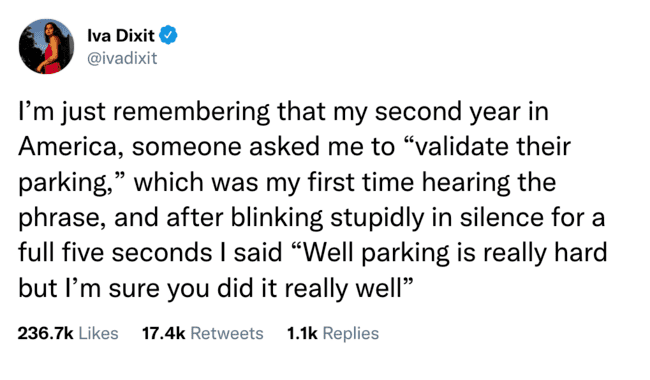 Iva Dixit I'm just remembering that my second year in America, someone asked me to "validate their parking," which was my first time hearing the phrase, and after blinking stupidly in silence for a full five seconds I said "Well parking is really hard but