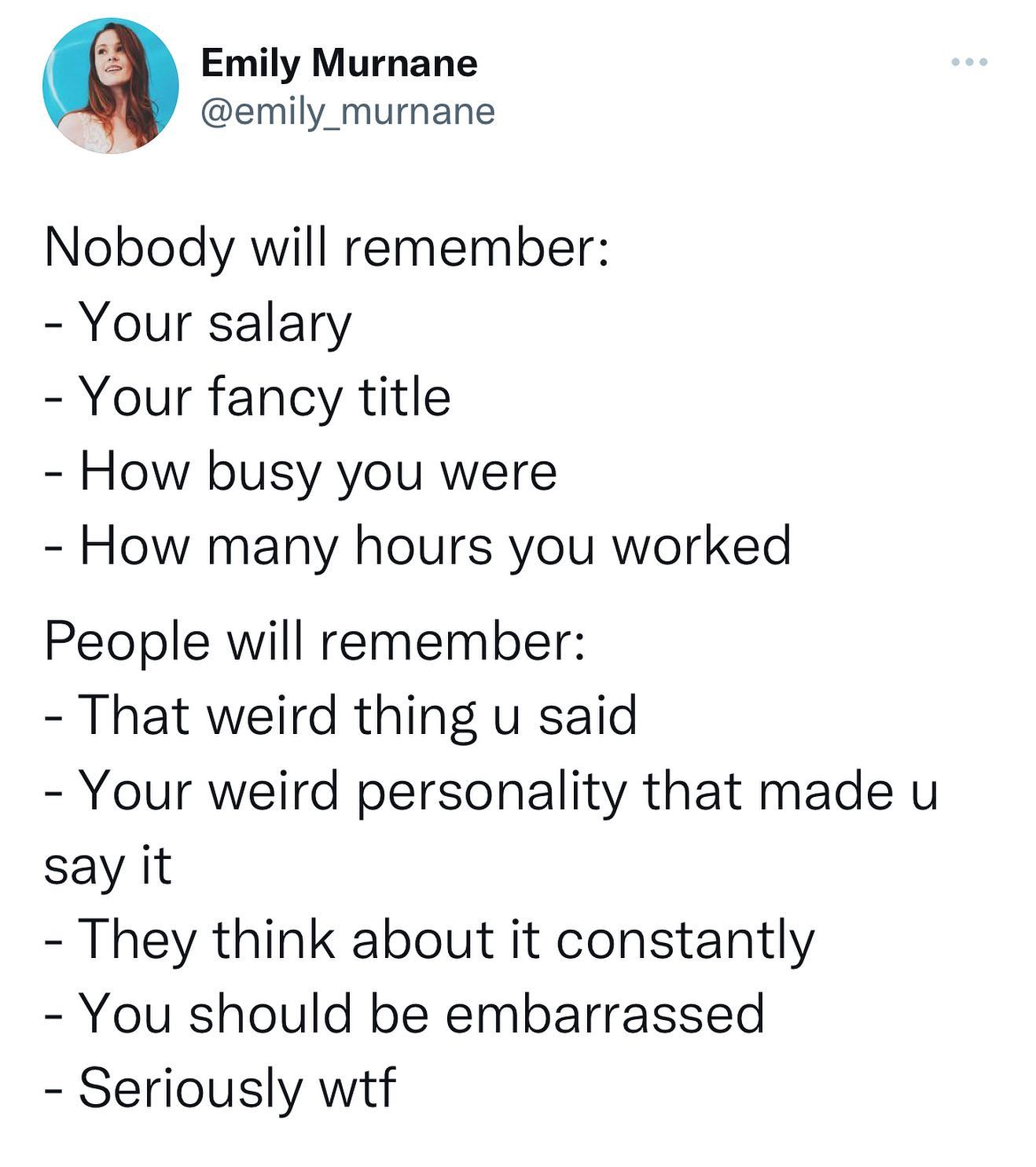 funny twitter postsw - Emily Murnane Nobody will remember Your salary Your fancy title How busy you were How many hours you worked People will remember That weird thing u said Your weird personality that made u say it They think about it constantly You sh