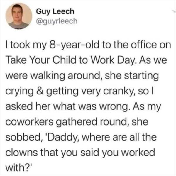 all the clowns you work - Guy Leech I took my 8yearold to the office on Take Your Child to Work Day. As we were walking around, she starting crying & getting very cranky, so I asked her what was wrong. As my coworkers gathered round, she sobbed, 'Daddy, w