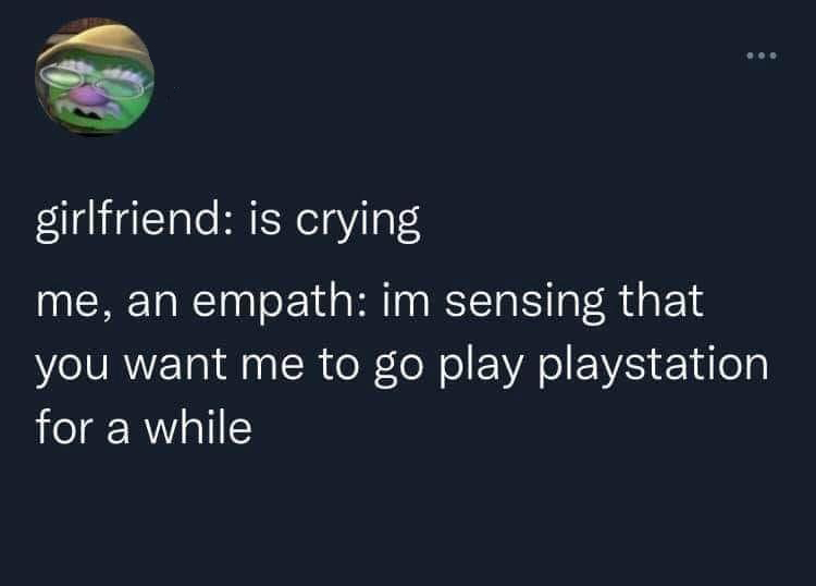 girlfriend is crying me, an empath im sensing that you want me to go play playstation for a while