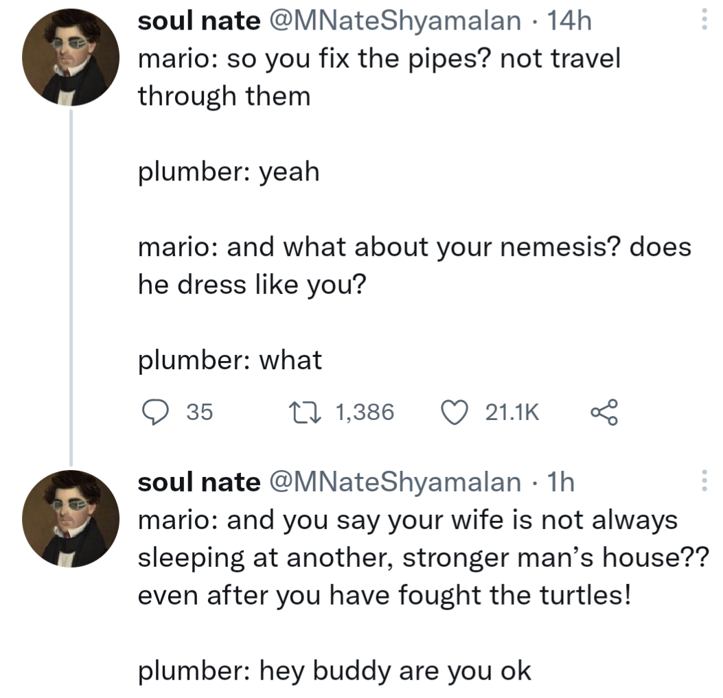 angle - soul nate . 14h mario so you fix the pipes? not travel through them plumber yeah mario and what about your nemesis? does he dress you? plumber what 35 L 1,386 soul nate 1h mario and you say your wife is not always sleeping at another, stronger man