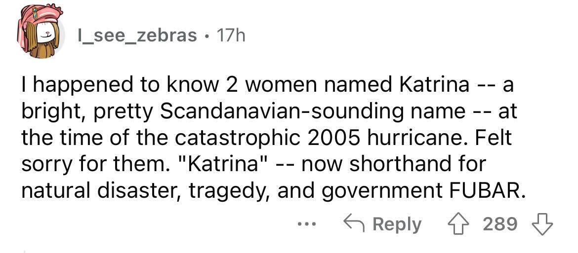 names that were ruined because of someone - paper - I see_zebras. 17h I happened to know 2 women ed Katrina a bright, pretty Scandanaviansounding name at the time of the catastrophic 2005 hurricane. Felt sorry for them. "Katrina" now shorthand for natural