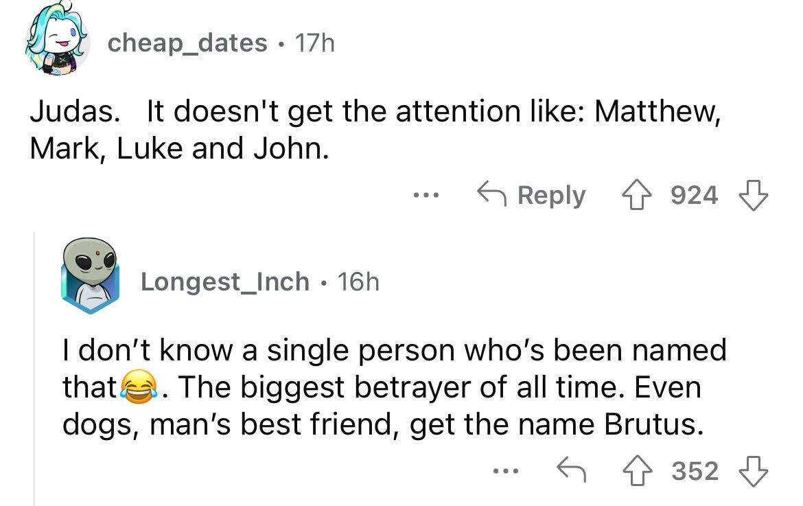 names that were ruined because of someone - angle - 17h Judas. It doesn't get the attention Matthew, Mark, Luke and John. 4 924 cheap_dates. Longest_Inch 16h ... I don't know a single person who's been ed that. The biggest betrayer of all time. Even dogs,