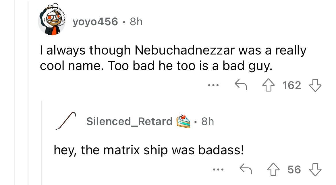 names that were ruined because of someone - porsche museum - yoyo456 8h I always though Nebuchadnezzar was a really cool e. Too bad he too is a bad guy. 4162 Silenced_Retard ... 8h hey, the matrix ship was badass! 56