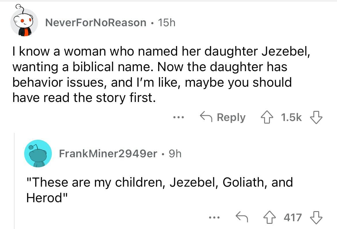 names that were ruined because of someone - angle - NeverForNoReason 15h I know a woman who ed her daughter Jezebel, wanting a biblical name. Now the daughter has behavior issues, and I'm , maybe you should have read the story first. ... FrankMiner2949er 
