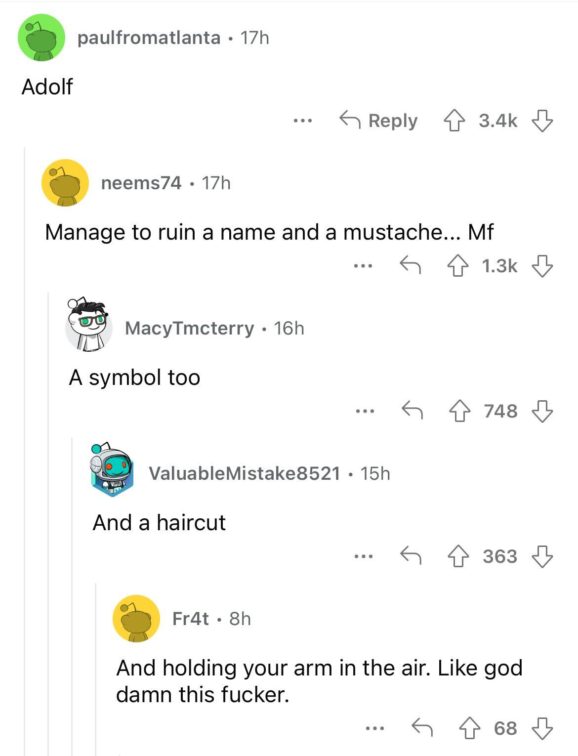 Adolf paulfromatlanta 17h neems74 17h Manage to ruin a name and a mustache... Mf A symbol too 72 M MacyTmcterry 16h ... And a haircut Fr4t. 8h ... ValuableMistake8521 15h ... ... 748 ... 363 And holding your arm in the air. god damn this fucker. 68
