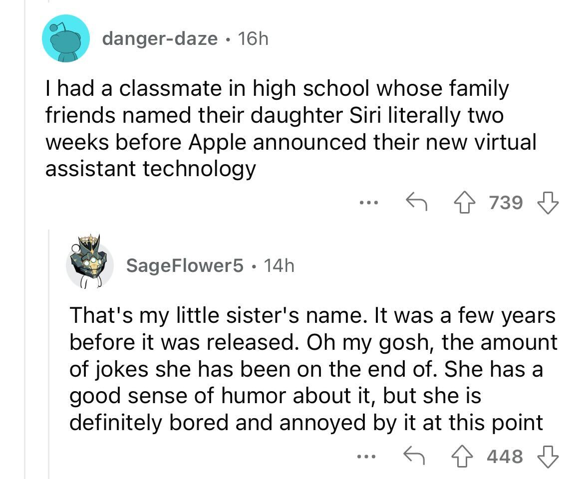 names that were ruined because of someone - angle - dangerdaze 16h I had a classmate in high school whose family friends ed their daughter Siri literally two weeks before Apple announced their new virtual assistant technology SageFlower5 14h 739 That's my