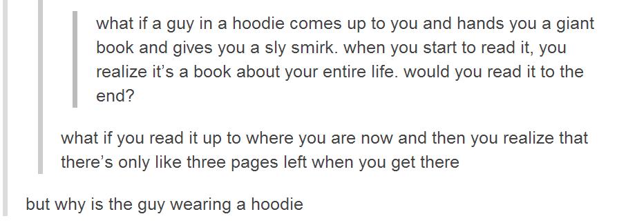 tumblr - deep things to think - what if a guy in a hoodie comes up to you and hands you a giant book and gives you a sly smirk. when you start to read it, you realize it's a book about your entire life. would you read it to the end? what if you read it up