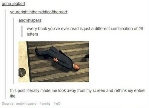 tumblr - deep tumblr posts about life - gohnjegbert yourerightinthemiddleoftheroad andwhispers every book you've ever read is just a different combination of 26 letters this post literally made me look away from my screen and rethink my entire life Source