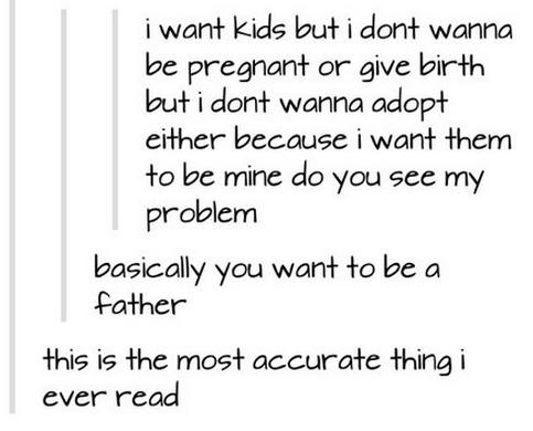 tumblr - so basically you want to be a father - i want kids but i dont wanna be pregnant or give birth but i dont wanna adopt either because i want them to be mine do you see my problem basically you want to be a father this is the most accurate thing i e