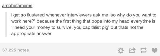 tumblr - document - amphetameme i get so flustered whenever interviewers ask me 'so why do you want to work here?' because the first thing that pops into my head everytime is 'i need your money to survive, you capitalist pig' but thats not the appropriate