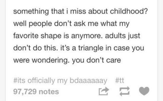 tumblr - we live in a wonderful world - something that i miss about childhood? well people don't ask me what my favorite shape is anymore. adults just don't do this. it's a triangle in case you were wondering. you don't care officially my bdaaaaaay 97,729