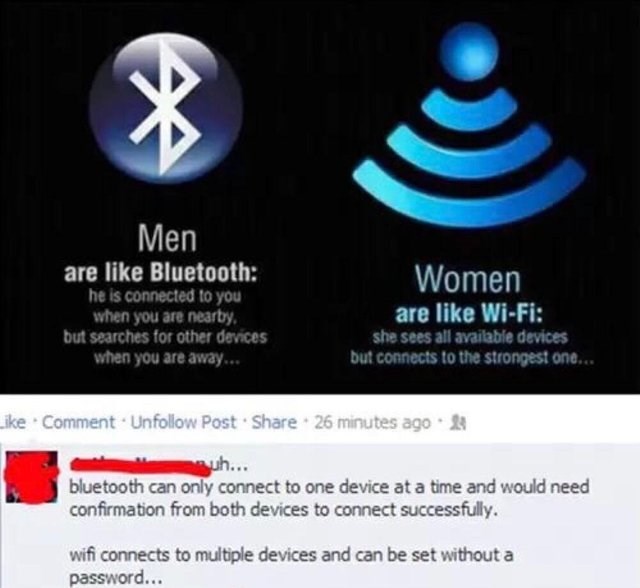 men are like bluetooth women are like wifi - Men are Bluetooth he is connected to you when you are nearby. but searches for other devices when you are away... Women are WiFi she sees all available devices but connects to the strongest one... Comment. Un P