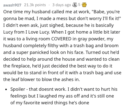 awash907 points . 3 days ago 5 5 One time my husband called me at work, "Babe, you're gonna be mad, I made a mess but don't worry I'll fix it!" I didn't even ask, just sighed, because he is basically Lucy from I Love Lucy. When I got home a little bit…