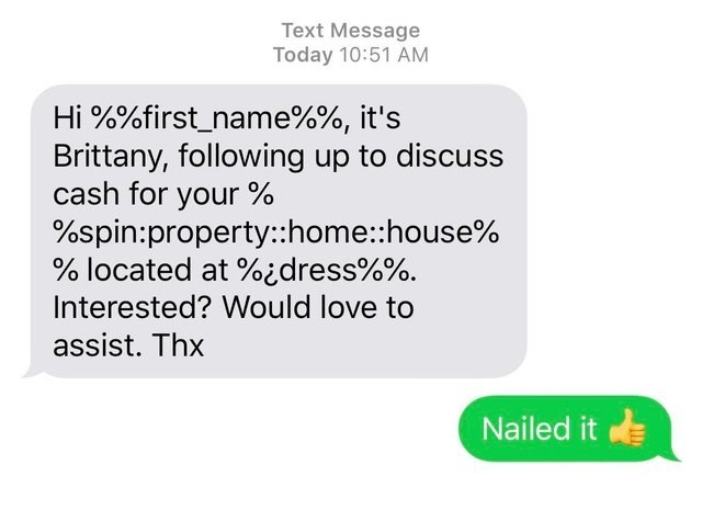 Text Message Today Hi %%first_name%%, it's Brittany, ing up to discuss cash for your % %spinpropertyhomehouse% % located at %dress%%. Interested? Would love to assist. Thx Nailed it