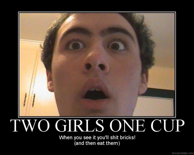 Two girls one cup you'll shit bricks for more funny stuff check out www.youtube.com/blakethecat987