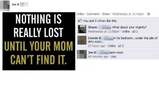 best facebook fails - Joe B Joe B Nothing Is Really Lost Until Your Mom Can'T Find It. Un Comment Wednesday at pm & You and 9 others this. Shaun What about your virginity? Wednesday at pm Un 61 Connie B in his bedroom...under the pile of dirty socks... 17