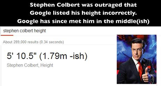 stephen colbert - Stephen Colbert was outraged that Google listed his height incorrectly. Google has since met him in the middleish stephen colbert height Web News Videos Images Shopping More Search tools About 289,000 results 0.34 seconds 5' 10.5