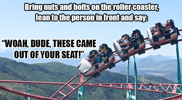 Bring nuts and bolts on the roller coaster, lean to the person in front and say: 