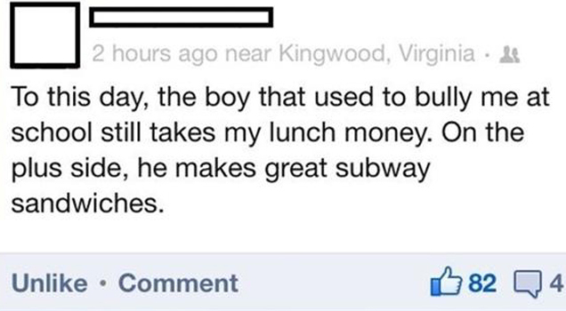 to this day the boy that used to bully me at school still takes my lunch money, he makes a great subway sandwich