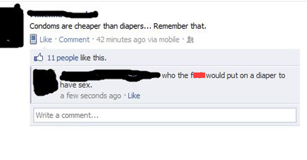 Status Update: Condoms are cheaper than diapers... Remember that. Reply: Who the f*** would put on a diaper to have sex.