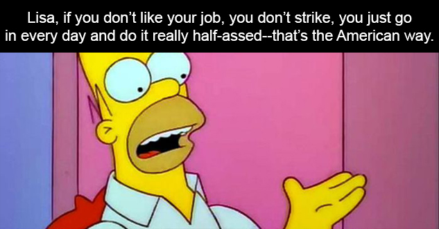 Lisa, if you don’t like your job, you don’t strike, you just go in every day and do it really half-assed--that’s the American way.