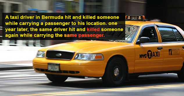 A taxi driver in Bermuda hit and killed someone while carrying a passenger to his location. one year later, the same driver hit and killed someone again while carrying the same passenger.