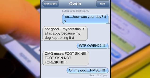 screenshot - iPod p.m. Messages Owen Edit Edit p.m. so....how was your day? not good....my foreskin is all scabby because my dog kept biting it Wtf Owen??!!!! Omg meant Foot Skin!!! Foot Skin Not Foreskin!!!!!! Oh my god....Pmsl!!!!!! Read p.m. Stupid | A