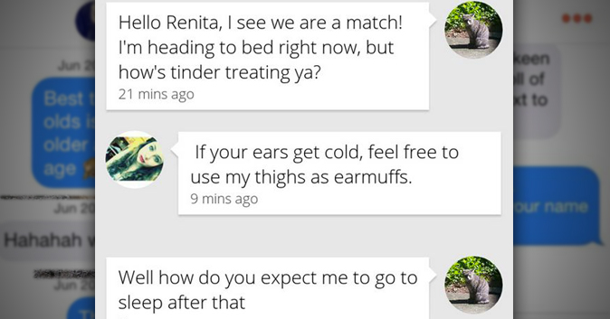 23 Funniest Tinder Conversations Ever | grass - 23% N Renita Messages About Hello Renita, I see we are a match! I'm heading to bed right now, but how's tinder treating ya? 21 mins ago If your ears get cold, feel free to use my thighs as earmuffs. 9 mins a