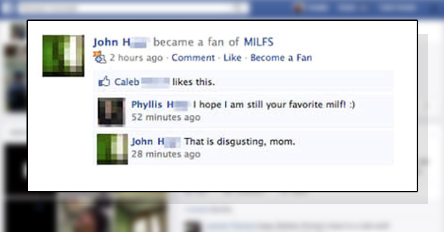 facebook fail - John H became a fan of Milfs 422 hours ago Comment. Become a Fan Caleb this. Phyllis H 1 hope I am still your favorite milf 52 minutes ago John H That is disgusting, mom. 28 minutes ago