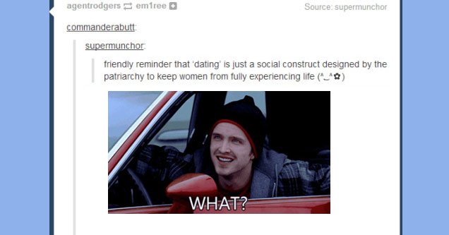 tumblr - breaking bad jesse season 1 - agentrodgers emfree Source supermunchor commanderabutt supermunchor friendly reminder that dating' is just a social construct designed by the patriarchy to keep women from fully experiencing life ^_^ What? 54,821 not