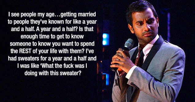 aziz ansari stand up - I see people my age...getting married to people they've known for a year and a half. A year and a half? Is that enough time to get to know someone to know you want to spend the Rest of your life with them? I've had sweaters for a ye