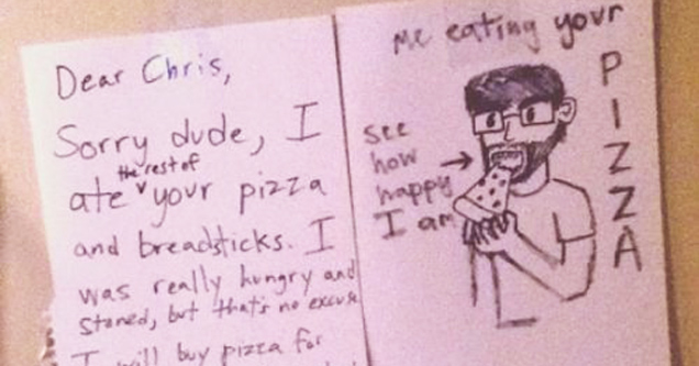 funny roommate - Dear Chris, I me eating your Sorry dude, I see ste poo how ate your pizza happy and breadsticks. I I a was really hungry and Stared, but thats no ex I will buy pizza for all of us next week to otant for my crimes, Dnnu he rest of