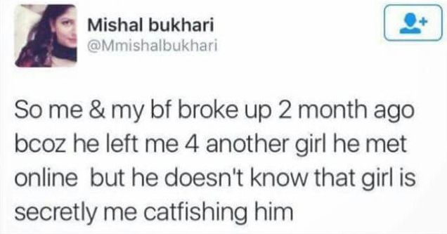 Mishal bukhari So me & my bf broke up 2 month ago bcoz he left me 4 another girl he met online but he doesn't know that girl is secretly me catfishing him