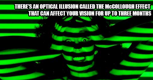 There's an optical illusion that can affect how you see for up to three months.It's called the McCollough Effect and it uses striped pictures like this to make you see colors that aren't really there. Don't worry, you need more than just the one I posted 