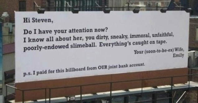 men who cheat on their wives - Hi Steven, Do I have your attention now? I know all about her, you dirty, sneaky, immoral, unfaithful poorlyendowed slimeball. Everything's caught on tape. Your soontobeex Wife, Emily p.s. I paid for this billboard from Our