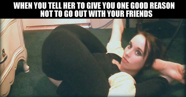 meme stream - uber humor - When You Tell Her To Give You One Good Reason Not To Go Out With Your Friends