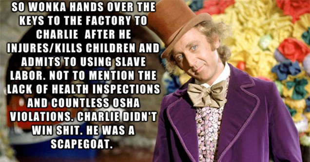 willy wonka - So Wonka Hands Over The Keys To The Factory To Charlie After He InjuresKills Children And Admits To Using Slave Labor. Not To Mention The Lack Of Health Inspections And Countless Osha Violations. Charlie Didn'T Win Shit. He Was A Scapegoat. 