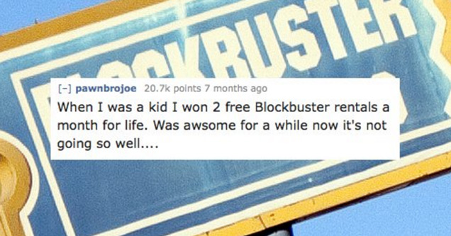 banner - Koristek 1 pawnbrojoe points 7 months ago When I was a kid I won 2 free Blockbuster rentals a month for life. Was awsome for a while now it's not going so well....