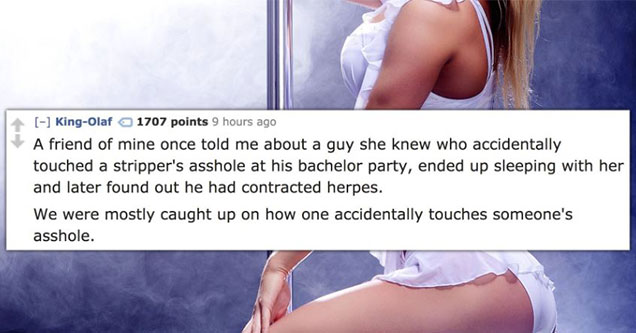 crazy things people have seen at bachelor parties | thigh - KingOlaf 1707 points 9 hours ago A friend of mine once told me about a guy she knew who accidentally touched a stripper's asshole at his bachelor party, ended up sleeping with her and later found