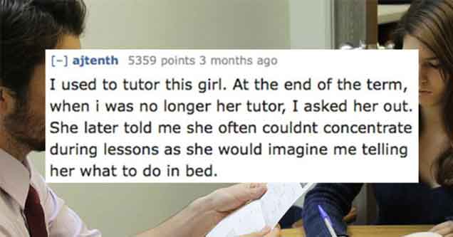 conversation - ajtenth 5359 points 3 months ago I used to tutor this girl. At the end of the term, when i was no longer her tutor, I asked her out. She later told me she often couldnt concentrate during lessons as she would imagine me telling her what to