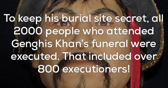 facts of the creepy or wtf nature | Incredible fun fact about how 2,000 people who attended Genghis Khan's funeral were executed including 800 executioners, to keep his burial place a secret.