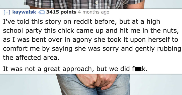 funny statements - kaywalsk 3415 points 4 months ago I've told this story on reddit before, but at a high school party this chick came up and hit me in the nuts, as I was bent over in agony she took it upon herself to comfort me by saying she was sorry an