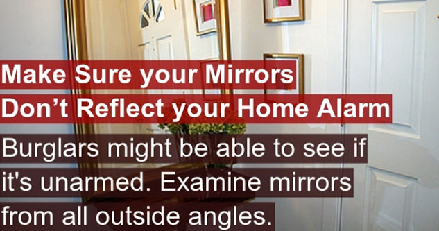 door - Make Sure your Mirrors Don't Reflect your Home Alarm Burglars might be able to see if it's unarmed. Examine mirrors from all outside angles. View All Tricks from the Home Invasion Section Itr.lic333 Trick Posted By Author Page Itr.lia868 Life Trick