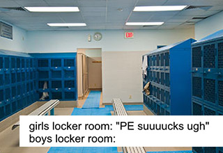 <a href="https://knowyourmeme.com/memes/boys-locker-room" target="_blank">Boys Locker Room memes</a> refer to the perceived differences between male and female locker rooms at school. The text is usually referring to how girls hate gym class while the boy's side is often depicted with a picture of a war scene. These <a href=https://knowyourmeme.com/>memes</a> have risen in popularity this past week, and they have to be some of the stupidest memes ever made. Take these and sh*tpost away!