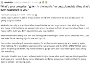 A glitch in the matrix, quantum immortality, something paranormal, or maybe just a case of being forgetful. These <a href="https://www.reddit.com/r/AskReddit/comments/eqies2/whats_your_creepiest_glitch_in_the_matrix_or/">stories from Reddit users</a> will make you question what you think you know. 