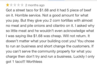 This guy really went and counted each piece of meat on his $1.68 taco and then decided it would be a good idea to write a scathing one-star review. When the owner sees it, he fires back with a detailed breakdown of how a taco comes to cost $1 and then explains how he makes no money when a single taco is bought with a credit card. <br><br>
Read more cringe-worthy stories about <strong><a href="https://www.ebaumsworld.com/pictures/17-super-entitled-people-who-need-to-get-a-grip/86133138/" style="color:#26283d;">entitled people who need to be smacked back into reality</a></strong>. 