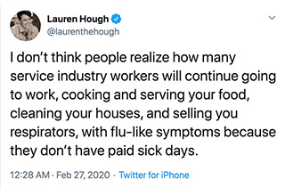 Author <a href="https://twitter.com/laurenthehough?ref_src=twsrc%5Egoogle%7Ctwcamp%5Eserp%7Ctwgr%5Eauthor" target="_blank">Lauren Hough</a> took to Twitter last week to talk about what it's like to get sick when you work in the service industry and how it's basically a "work sick or get fired," mentality. With the spread of the coronavirus recently, this isn't an issue that should be taken lightly. 